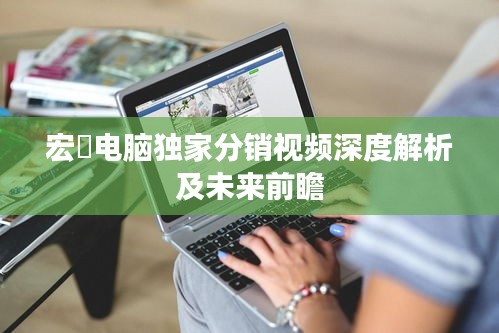 宏碁电脑独家分销视频深度解析及未来前瞻