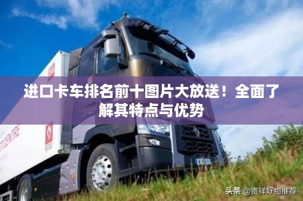 进口卡车排名前十图片大放送！全面了解其特点与优势