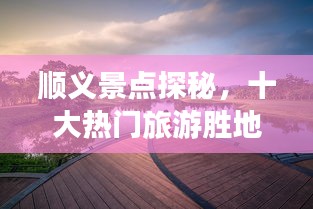 顺义景点探秘，十大热门旅游胜地榜单揭晓！